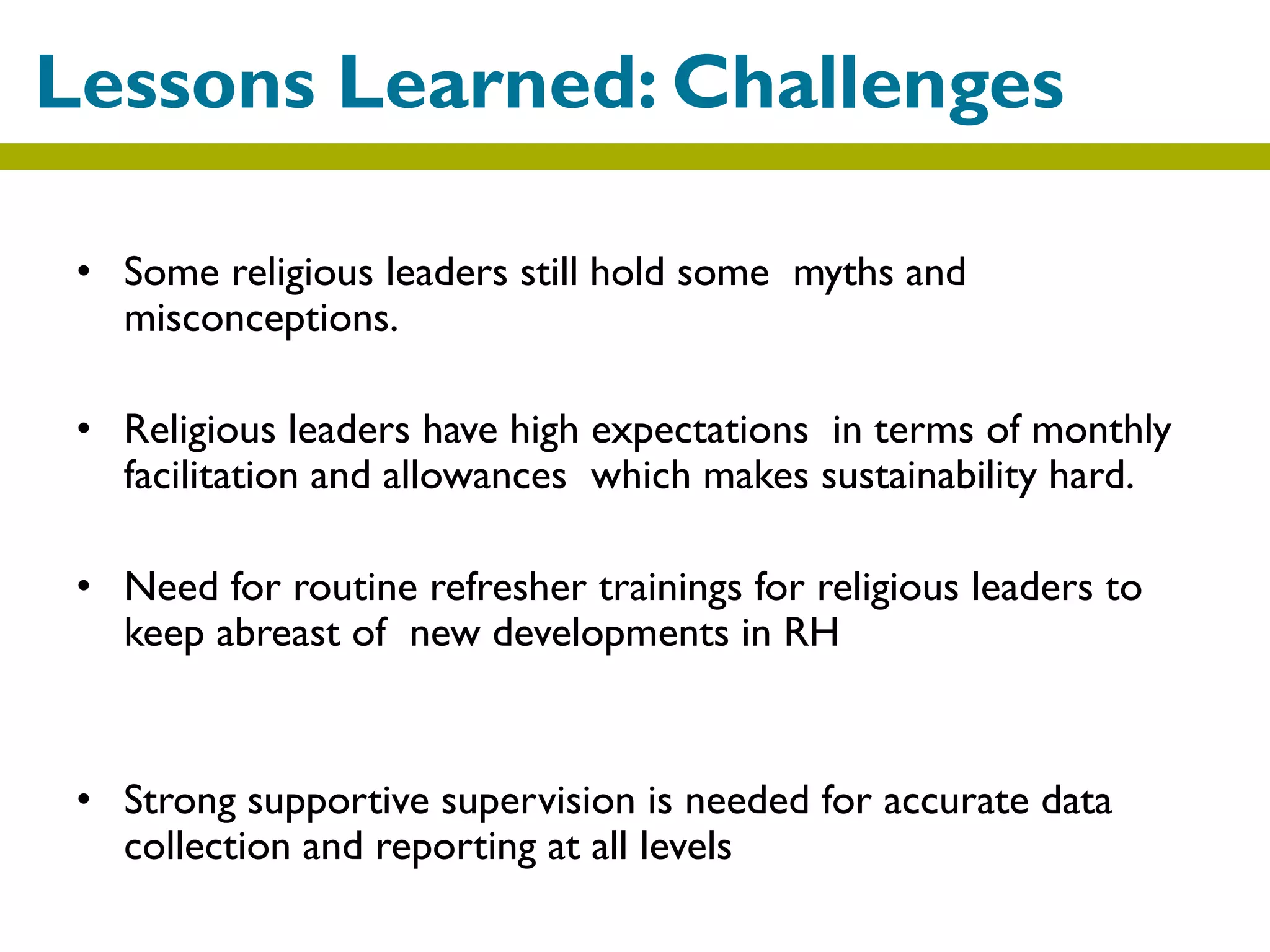 • Some religious leaders still hold some myths and
misconceptions.
• Religious leaders have high expectations in terms of monthly
facilitation and allowances which makes sustainability hard.
• Need for routine refresher trainings for religious leaders to
keep abreast of new developments in RH
• Strong supportive supervision is needed for accurate data
collection and reporting at all levels
Lessons Learned: Challenges
 