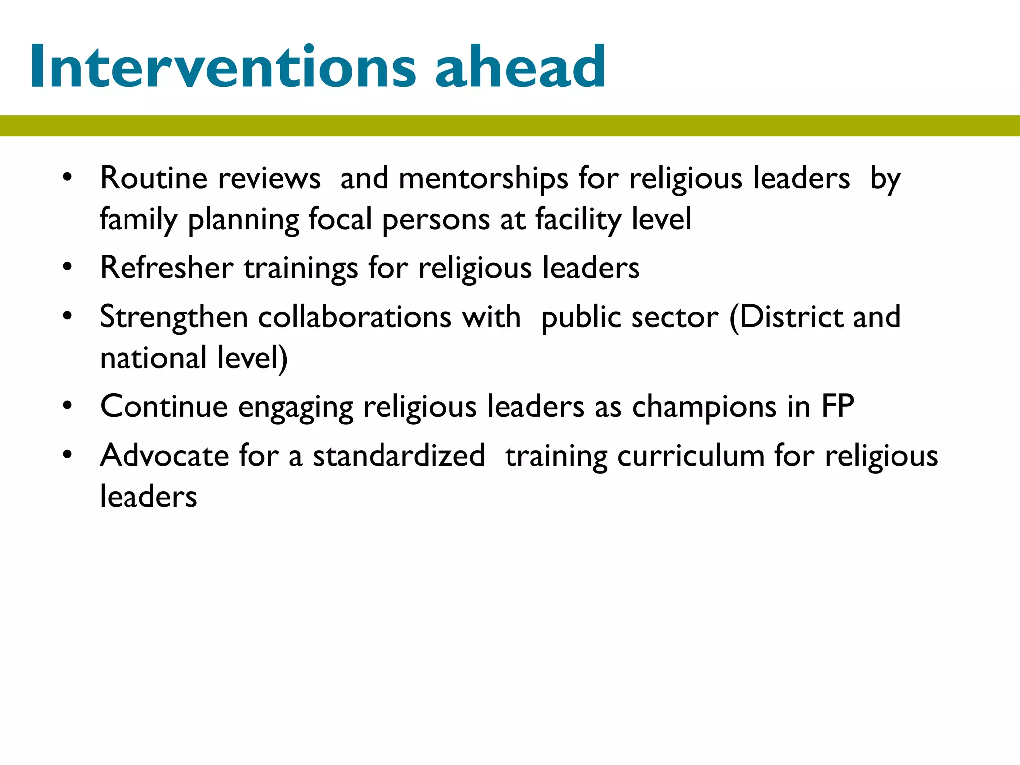 • Routine reviews and mentorships for religious leaders by
family planning focal persons at facility level
• Refresher trainings for religious leaders
• Strengthen collaborations with public sector (District and
national level)
• Continue engaging religious leaders as champions in FP
• Advocate for a standardized training curriculum for religious
leaders
Interventions ahead
 