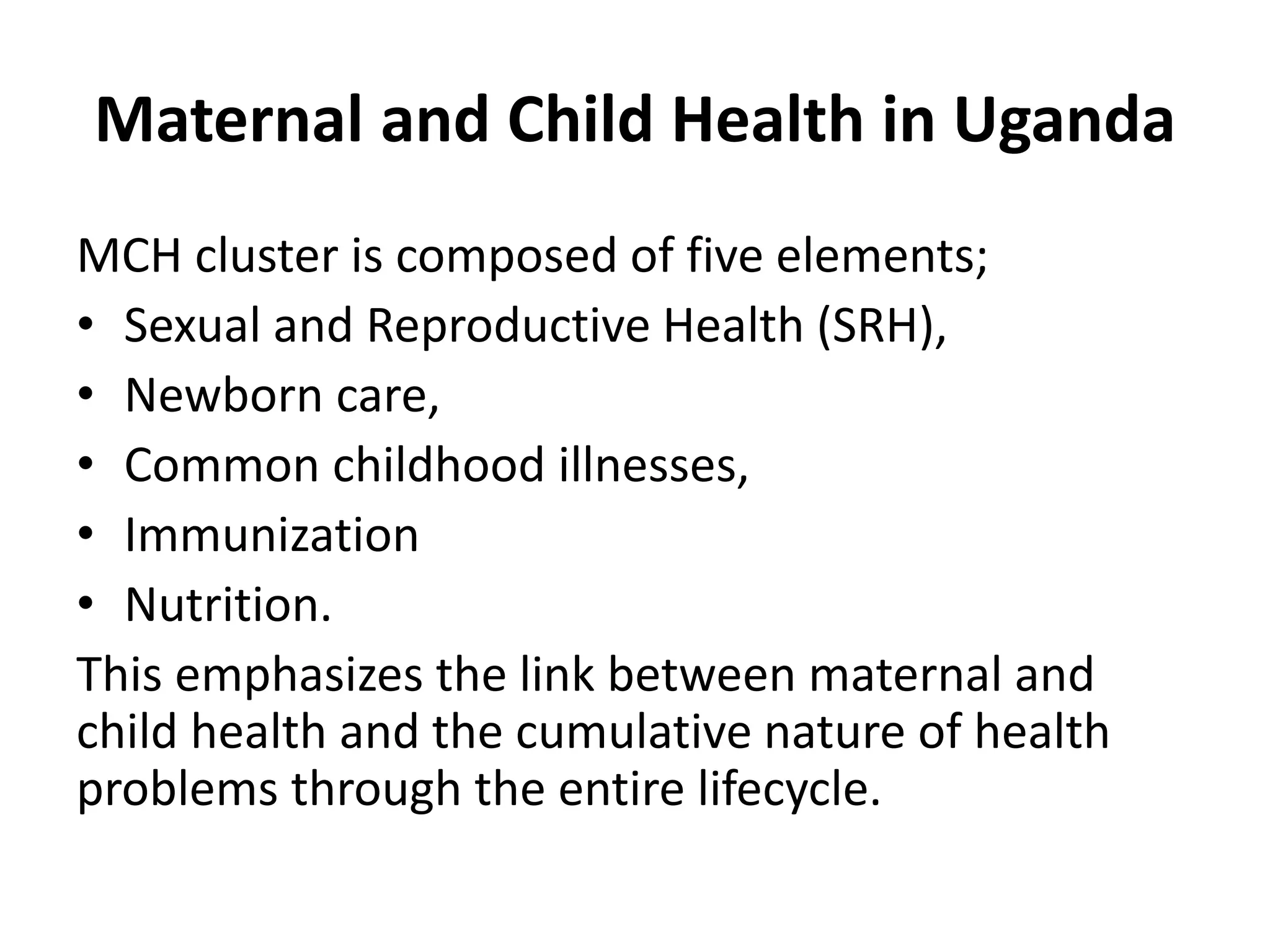 Maternal and Child Health in Uganda
MCH cluster is composed of five elements;
• Sexual and Reproductive Health (SRH),
• Newborn care,
• Common childhood illnesses,
• Immunization
• Nutrition.
This emphasizes the link between maternal and
child health and the cumulative nature of health
problems through the entire lifecycle.
 