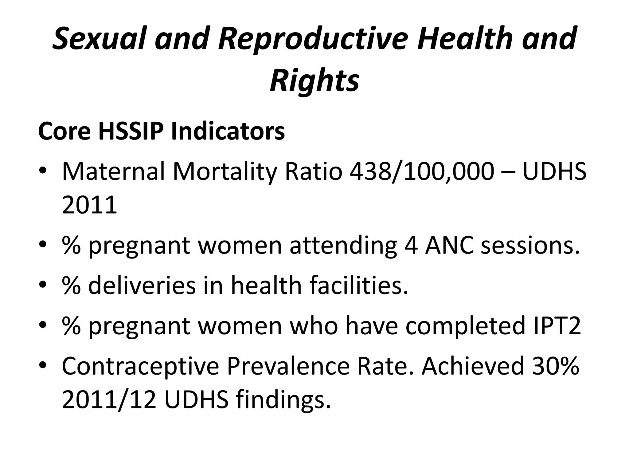 Sexual and Reproductive Health and
Rights
Core HSSIP Indicators
• Maternal Mortality Ratio 438/100,000 – UDHS
2011
• % pregnant women attending 4 ANC sessions.
• % deliveries in health facilities.
• % pregnant women who have completed IPT2
• Contraceptive Prevalence Rate. Achieved 30%
2011/12 UDHS findings.
 