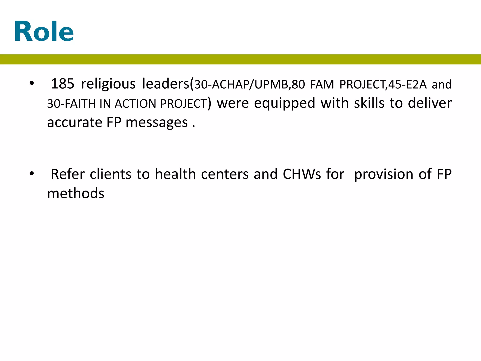 • 185 religious leaders(30-ACHAP/UPMB,80 FAM PROJECT,45-E2A and
30-FAITH IN ACTION PROJECT) were equipped with skills to deliver
accurate FP messages .
• Refer clients to health centers and CHWs for provision of FP
methods
Role
 