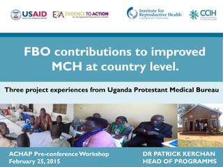 ACHAP Pre-conferenceWorkshop DR PATRICK KERCHAN
February 25, 2015 HEAD OF PROGRAMMS
Three project experiences from Uganda Protestant Medical Bureau
FBO contributions to improved
MCH at country level.
 