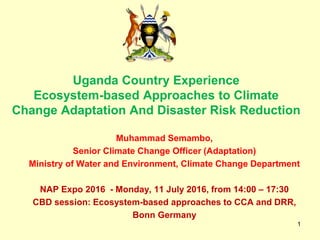 1
Uganda Country Experience
Ecosystem-based Approaches to Climate
Change Adaptation And Disaster Risk Reduction
Muhammad Semambo,
Senior Climate Change Officer (Adaptation)
Ministry of Water and Environment, Climate Change Department
NAP Expo 2016 - Monday, 11 July 2016, from 14:00 – 17:30
CBD session: Ecosystem-based approaches to CCA and DRR,
Bonn Germany
 