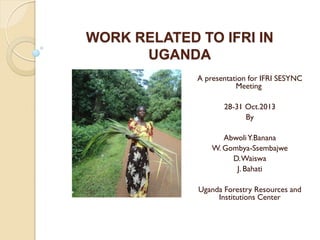 WORK RELATED TO IFRI IN
UGANDA
A presentation for IFRI SESYNC
Meeting
28-31 Oct.2013
By
Abwoli Y.Banana
W. Gombya-Ssembajwe
D. Waiswa
J. Bahati
Uganda Forestry Resources and
Institutions Center

 