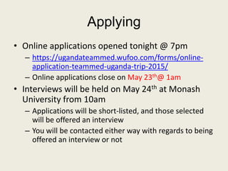 Applying
• Online applications opened tonight @ 7pm
– https://ugandateammed.wufoo.com/forms/online-
application-teammed-uganda-trip-2015/
– Online applications close on May 23th@ 1am
• Interviews will be held on May 24th at Monash
University from 10am
– Applications will be short-listed, and those selected
will be offered an interview
– You will be contacted either way with regards to being
offered an interview or not
 
