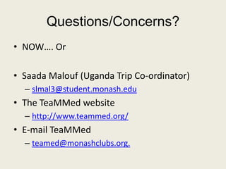 Questions/Concerns?
• NOW…. Or
• Saada Malouf (Uganda Trip Co-ordinator)
– slmal3@student.monash.edu
• The TeaMMed website
– http://www.teammed.org/
• E-mail TeaMMed
– teamed@monashclubs.org.
 