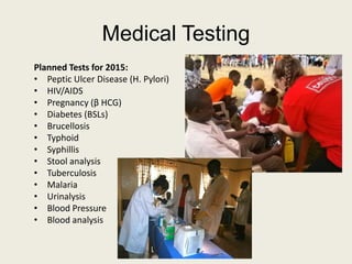 Medical Testing
Planned Tests for 2015:
• Peptic Ulcer Disease (H. Pylori)
• HIV/AIDS
• Pregnancy (β HCG)
• Diabetes (BSLs)
• Brucellosis
• Typhoid
• Syphillis
• Stool analysis
• Tuberculosis
• Malaria
• Urinalysis
• Blood Pressure
• Blood analysis
 