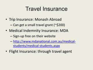 Travel Insurance
• Trip Insurance: Monash Abroad
– Can get a small travel grant (~$200)
• Medical Indemnity Insurance: MDA
– Sign-up free on their website
– http://www.mdanational.com.au/medical-
students/medical-students.aspx
• Flight Insurance: through travel agent
 