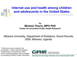 Internet use and health among children
and adolescents in the United States

by

Michele Ybarra, MPH PhD
Center for Innovative Public Health Research

Mbarara University, Department of Pediatrics, Grand Rounds,
2005, Mbarara, Uganda
* Thank you for your interest in this
presentation.  Please note that analyses
included herein are preliminary. More
recent, finalized analyses may be available
by contacting CiPHR for further information.

 