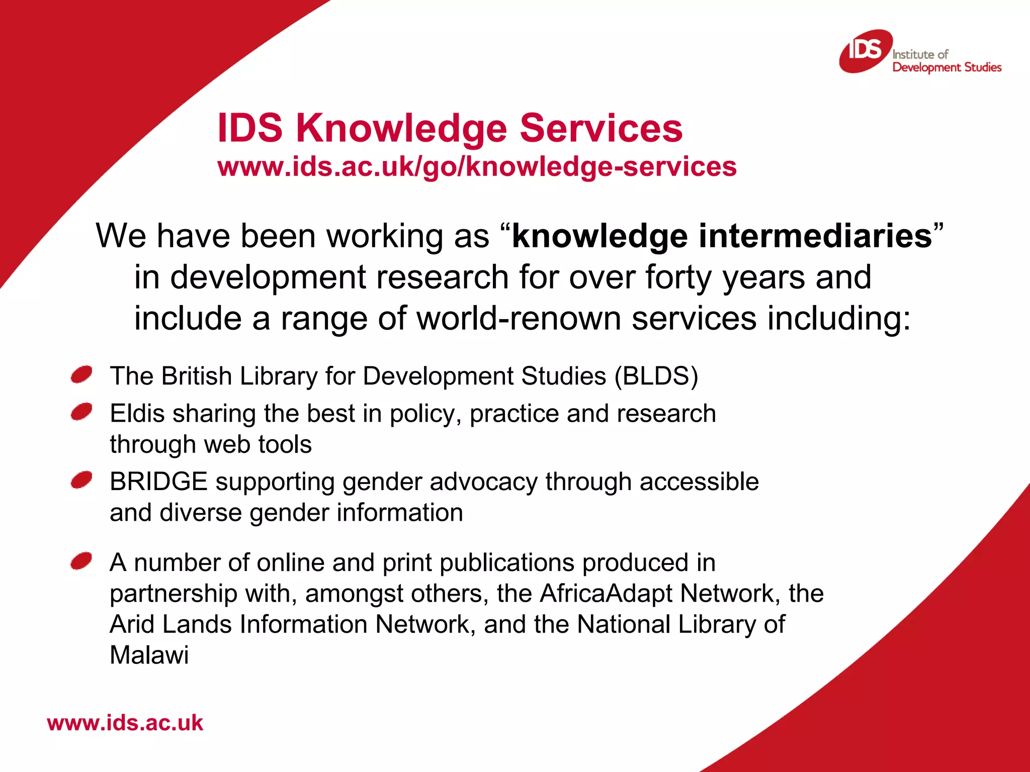IDS Knowledge Services  www.ids.ac.uk/go/knowledge-services www.ids.ac.uk We have been working as “ knowledge intermediaries ” in development research for over forty years and include a range of world-renown services including:  The British Library for Development Studies (BLDS) Eldis sharing the best in policy, practice and research through web tools BRIDGE supporting gender advocacy through accessible and diverse gender information A number of online and print publications produced in partnership with, amongst others, the AfricaAdapt Network, the Arid Lands Information Network, and the National Library of Malawi  