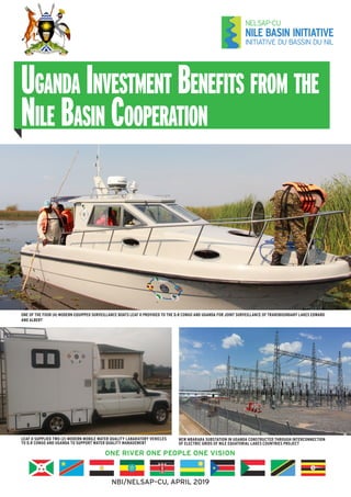 Uganda Investment Benefits from the
Nile Basin Cooperation
ONE RIVER ONE PEOPLE ONE VISION
NBI/NELSAP–CU, APRIL 2019
ONE OF THE FOUR (4) MODERN EQUIPPED SURVEILLANCE BOATS LEAF II PROVIDED TO THE D.R CONGO AND UGANDA FOR JOINT SURVEILLANCE OF TRANSBOUNDARY LAKES EDWARD
AND ALBERT
LEAF II SUPPLIED TWO (2) MODERN MOBILE WATER QUALITY LABARATORY VEHICLES
TO D.R CONGO AND UGANDA TO SUPPORT WATER QUALITY MANAGEMENT
NEW MBARARA SUBSTATION IN UGANDA CONSTRUCTED THROUGH INTERCONNECTION
OF ELECTRIC GRIDS OF NILE EQUATORIAL LAKES COUNTRIES PROJECT
 