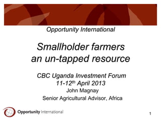 Opportunity International

Smallholder farmers
an un-tapped resource
CBC Uganda Investment Forum
11-12th April 2013
John Magnay
Senior Agricultural Advisor, Africa
1

 