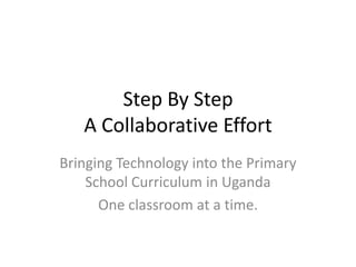 Step By StepA Collaborative Effort Bringing Technology into the Primary School Curriculum in Uganda One classroom at a time. 