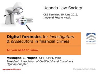 Digital forensics for investigators
& prosecutors in financial crimes
All you need to know…
Forensic. Advisory. Fraud.www.summitcl.com
Mustapha B. Mugisa, CFE, CHFI, MBA
President, Association of Certified Fraud Examiners
Uganda Chapter.
Uganda Law Society
CLE Seminar, 10 June 2013,
Imperial Royale Hotel.
 