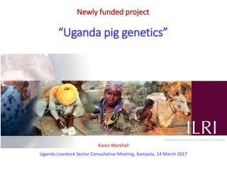 Newly funded project
“Uganda pig genetics”
Karen Marshall
Uganda Livestock Sector Consultative Meeting, Kampala, 14 March 2017
 