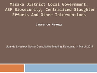 Masaka District Local Government:
ASF Biosecurity, Centralized Slaughter
Efforts And Other Interventions
Lawrence Mayega
Uganda Livestock Sector Consultative Meeting, Kampala, 14 March 2017
 