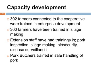Capacity development
13
 392 farmers connected to the cooperative
were trained in enterprise development
 300 farmers have been trained in silage
making
 Extension staff have had trainings in; pork
inspection, silage making, biosecurity,
disease surveillance
 Pork Butchers trained in safe handling of
pork
 