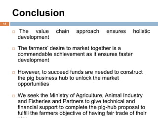 Conclusion
14
 The value chain approach ensures holistic
development
 The farmers’ desire to market together is a
commendable achievement as it ensures faster
development
 However, to succeed funds are needed to construct
the pig business hub to unlock the market
opportunities
 We seek the Ministry of Agriculture, Animal Industry
and Fisheries and Partners to give technical and
financial support to complete the pig-hub proposal to
fulfill the farmers objective of having fair trade of their
 
