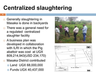 Centralized slaughtering
 Generally slaughtering in
Masaka is done in backyards
 There was a general need for
a regulated centralized
slaughter facility
 A business plan was
developed in collaboration
with ILRI in which the Pig
abattoir was cost at UGX
809,214,943(USD 234,170)
 Masaka District contributed
 Land UGX 68,000,000
 Funds UGX 40,437,000
8
 