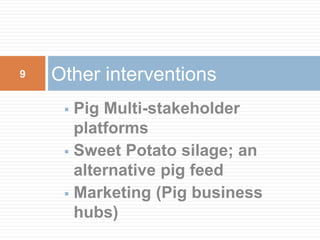  Pig Multi-stakeholder
platforms
 Sweet Potato silage; an
alternative pig feed
 Marketing (Pig business
hubs)
Other interventions9
 