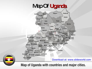 Map of Uganda with countries and major cities. Map Of  Uganda Download at: www.slideworld.com Kalangala Kampala Kayu- nga Kiboga Luweero Lyantonde Masaka Mityana Mpigi Mubende Mukono Naka- seke Nakas- ongola Rakai Semb- abule Wakiso Amuria Budaka Bududa Bugiri Bukedea Bukwa Busia Buta- leja Iganga Jinja Kabera- maido Kaliro Kamuli Kapch- orwa Katakwi Kumi Manafwa Mayuge Mbale Namutumba Pallisa Sironko Soroti Tororo Abim Adjumani Amolatar Amuru Apac Arua Dokolo Gulu Kaabong Kitgum Koboko Kotido Lira Maracha- Terego Moroto Moyo Nakapiripirit Nebbi Oyam Pader Yumbe Buliisa Bundibugyo Bushenyi Hoima Ibanda Isingiro Kabale Kabarole Kamwenge Kanungu Kasese Kibaale Kiruhura Kisoro Kyenjojo Masindi Mbarara Ntungamo Ruku- ngiri 