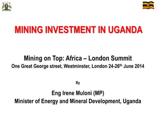 MINING INVESTMENT IN UGANDA
Mining on Top: Africa – London Summit
One Great George street, Westminster, London 24-26th June 2014
By
Eng Irene Muloni (MP)
Minister of Energy and Mineral Development, Uganda
 