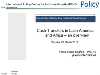 International Policy Centre for Inclusive Growth (IPC-IG)
Unit of measure



                             Uganda-Brazil Study Tour on Social Development




                             Cash Transfers in Latin America
                                 and Africa – an overview
                                          Brasilia, 26 March 2012


                                                 Fabio Veras Soares – IPC-IG
                                                           (UNDP/SAE/IPEA)




          *   Footnote
Source:       Source                                                           1
 