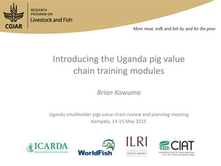 Introducing the Uganda pig value
chain training modules
Brian Kawuma
Uganda smallholder pigs value chain review and planning meeting
Kampala, 14-15 May 2015
 