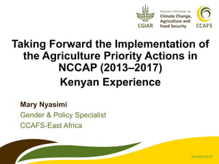 Taking Forward the Implementation of
the Agriculture Priority Actions in
NCCAP (2013–2017)
Kenyan Experience
Mary Nyasimi
Gender & Policy Specialist
CCAFS-East Africa
29 April 2014
 