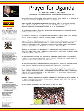 Father God in Heaven, today we stand here as Ugandans, to thank you for Uganda. We are proud that we
are Ugandans and Africans. We thank you for all your goodness to us.
I stand here today to close the evil past and especially in the last 50 years of our national leadership
history and at the threshold of a new dispensation in the life of this nation. I stand here on my own
behalf and on behalf of my predecessors to repent. We ask for your forgiveness.
We confess these sins, which have greatly hampered our national cohesion and delayed our political,
social and economic transformation.
We confess sins of idolatry and witchcraft which are rampant in our land. We confess sins of shedding
innocent blood, sins of political hypocrisy, dishonesty, intrigue and betrayal.
Forgive us of sins of pride, tribalism and sectarianism; sins of laziness, indifference and irresponsibility;
sins of corruption and bribery that have eroded our national resources; sins of sexual immorality,
drunkenness and debauchery; sins of unforgiveness, bitterness, hatred and revenge; sins of injustice,
oppression and exploitation; sins of rebellion, insubordination, strife and conflict.
These sins and many others have characterised our past leadership, especially the last 50 years of our
history. Lord forgive us and give us a new beginning. Give us a heart to love you, to fear you and to seek
you. Take away from us all the above sins.
We pray for national unity. Unite us as Ugandans and eliminate all forms of conflict, sectarianism and
tribalism. Help us to see that we are all your children, children of the same Father. Help us to love and
respect one another and to appreciate unity in diversity.
We pray for prosperity and transformation. Deliver us from ignorance, poverty and disease. As leaders,
give us wisdom to help lead our people into political, social and economic transformation.
We want to dedicate this nation to you so that you will be our God and guide. We want Uganda to be
known as a nation that fears God and as a nation whose foundations are firmly rooted in righteousness
and justice to fulfil what the Bible says in Psalm 33:12: Blessed is the nation, whose God is the Lord. A
people you have chosen as your own.
I renounce all the evil foundations and covenants that were laid in idolatry and witchcraft. I renounce all
the satanic influence on this nation. And I hereby covenant Uganda to you, to walk in your ways and
experience all your blessings forever.
I pray for all these in the name of the Father, Son and the Holy Spirit. Amen.
Prayer for Uganda
H.E. President Yoweri K. Museveni
National Jubilee Prayers, Mandela National Stadium, Kampala, Namboole, October 2012
Christians dedicate Uganda to God during the National Jubilee Prayers, October 2012
Flag of Uganda
The flag of Uganda was adopted in 1962. The
black color identifies Uganda as a black nation
of Africa, the yellow represents the abundant
sunshine Uganda enjoys being situated on the
equator, and the red represents Uganda's
brotherhood with the rest of Africa and the
world. The crested crane, the national bird of
Uganda, adorns the center of the flag and
stands on one leg facing
the flag pole. The raised leg symbolizes that
Uganda is not stationary but moving forward.
Official Crest of Uganda
The officialinsignia (coat of arms) of Uganda
reflects the identity, aspirations and economic
activityof Uganda. The Crested Crane
(Regulorum gibbericeps) includes all the
national colors (black, yellow, and red) plus it is
friendly, gentle, and peace loving,
characteristics true of the Ugandan people. To
the left is a Kob (Adenota kob Thomasi) which
symbolizes the abundant wildlife found in
Uganda.
The spear and shield are traditionaltools of
defense in Africa. The sun represents the
abundant sunshine found in Uganda as an
equatorialnation. The drum is a symbol of the
culturalheritage of the Ugandan people. The
upper blue lines (top of shield) represent
Uganda's abundant rainfall while the lower
blue lines (under the shield) represent plentiful
lakes and rivers. To the left see coffee growing
and to the right cotton, both cash crops of
Uganda with cotton being grown less today
than in previous years. The motto For God and
My Country reflects upon Uganda as a nation
of people who fear God and love their country.
Ugandan National Anthem
Oh Uganda may God uphold thee,
We lay our future in thy hand,
United free for liberty
Together we'll always stand.
Oh Uganda the land of freedom,
Our love and labour we give,
And with neighbours all,
At our country's call
In peace and friendship we'll live.
Oh Uganda! the land that feeds us,
By sun and fertilesoil grown,
For our own dear land,
We shall always stand,
The pearl of Africa's Crown
Official Bird of Uganda
The Crested Crane (Regulorum gibbericeps)
The Crested Crane is the officialbird of Uganda. In
its plumage, it contains the three colors of
Uganda (see flag info above)and is a friendly,
gentle and peace loving bird, characteristics
which are certainlytrue of the Ugandan people.
 