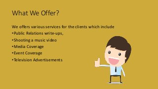 What We Offer?
We offers various services for the clients which include
•Public Relations write-ups,
•Shooting a music video
•Media Coverage
•Event Coverage
•Television Advertisements
 