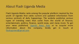 About Flash Uganda Media
Flash Uganda Media ranks among the popular platform inspired by the
youth of Uganda that seeks current and updated information from
various verticals of daily happenings. The website publishes various
types of trending news that come from the world of finance,
entertainment, politics, finance, world news, and many more. To get
your news published, Uganda News Now or to acquire more
information about the company, kindly get in touch at
flashugnews@gmail.com
 