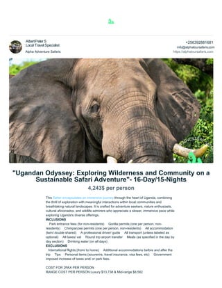 Alpha Adventure Safaris
+256392881681
https://alphatoursafaris.com
"Ugandan Odyssey: Exploring Wilderness and Community on a
Sustainable Safari Adventure"- 16-Day/15-Nights
4,243$ per person
This Safari encapsulates an immersive journey through the heart of Uganda, combining
the thrill of exploration with meaningful interactions within local communities and
breathtaking natural landscapes. It is crafted for adventure seekers, nature enthusiasts,
cultural aficionados, and wildlife admirers who appreciate a slower, immersive pace while
exploring Uganda's diverse offerings.
INCLUSIONS
 Park entrance fees (for non-residents)  Gorilla permits (one per person, non-
residents)  Chimpanzee permits (one per person, non-residents)  All accommodation
(twin/ double shared)  A professional driver/ guide  All transport (unless labeled as
optional)  All taxes/ vat  Round trip airport transfer  Meals (as specified in the day by
day section)  Drinking water (on all days)
EXCLUSIONS
International flights (from/ to home)  Additional accommodations before and after the
trip  Tips  Personal items (souvenirs, travel insurance, visa fees, etc)  Government
imposed increase of taxes and/ or park fees.
COST FOR 2PAX PER PERSON
RANGE COST PER PERSON Luxury $13,738 & Mid-range $8,562
info@alphatoursafaris.com
AlbertPeterS
Local Travel Specialist
 