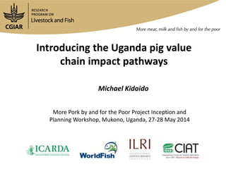 Introducing the Uganda pig value
chain impact pathways
Michael Kidoido
More Pork by and for the Poor Project Inception and
Planning Workshop, Mukono, Uganda, 27-28 May 2014
 