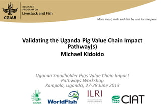 Validating the Uganda Pig Value Chain Impact
Pathway(s)
Michael Kidoido
Uganda Smallholder Pigs Value Chain Impact
Pathways Workshop
Kampala, Uganda, 27-28 June 2013
 