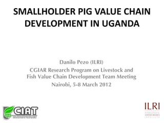 SMALLHOLDER PIG VALUE CHAIN
  DEVELOPMENT IN UGANDA


               Danilo Pezo (ILRI)
   CGIAR Research Program on Livestock and
  Fish Value Chain Development Team Meeting
            Nairobi, 5-8 March 2012
 