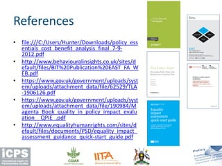 • file:///C:/Users/Hunter/Downloads/policy_ess
entials_cost_benefit_analysis_final_7-9-
2012.pdf
• http://www.behaviouralinsights.co.uk/sites/d
efault/files/BIT%20Publication%20EAST_FA_W
EB.pdf
• https://www.gov.uk/government/uploads/syst
em/uploads/attachment_data/file/62529/TLA
-1906126.pdf
• https://www.gov.uk/government/uploads/syst
em/uploads/attachment_data/file/190984/M
agenta_Book_quality_in_policy_impact_evalu
ation__QPIE_.pdf
• http://www.equalityhumanrights.com/sites/d
efault/files/documents/PSD/equality_impact_
assessment_guidance_quick-start_guide.pdf
References
 