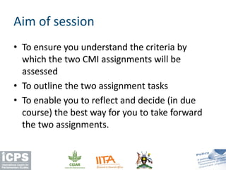 • To ensure you understand the criteria by
which the two CMI assignments will be
assessed
• To outline the two assignment tasks
• To enable you to reflect and decide (in due
course) the best way for you to take forward
the two assignments.
Aim of session
 