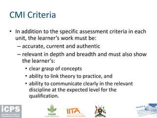 CMI Criteria
• In addition to the specific assessment criteria in each
unit, the learner’s work must be:
– accurate, current and authentic
– relevant in depth and breadth and must also show
the learner’s:
• clear grasp of concepts
• ability to link theory to practice, and
• ability to communicate clearly in the relevant
discipline at the expected level for the
qualification.
 