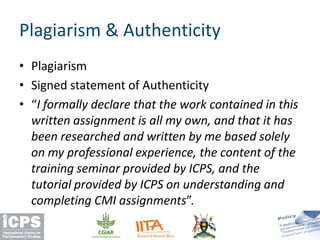• Plagiarism
• Signed statement of Authenticity
• “I formally declare that the work contained in this
written assignment is all my own, and that it has
been researched and written by me based solely
on my professional experience, the content of the
training seminar provided by ICPS, and the
tutorial provided by ICPS on understanding and
completing CMI assignments”.
Plagiarism & Authenticity
 