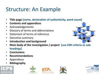 Structure: An Example
• Title page [name, declaration of authenticity, word count]
• Contents and appendices
• Acknowledgements
• Glossary of terms and abbreviations
• Statement of terms of reference
• Executive summary
• Introduction and background
• Main body of the investigation / project [use CMI criteria as sub-
headings]
• Conclusions
• Recommendations
• Appendices
• Bibliography.
 