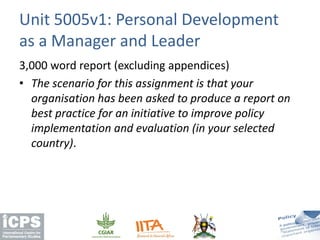 3,000 word report (excluding appendices)
• The scenario for this assignment is that your
organisation has been asked to produce a report on
best practice for an initiative to improve policy
implementation and evaluation (in your selected
country).
Unit 5005v1: Personal Development
as a Manager and Leader
 