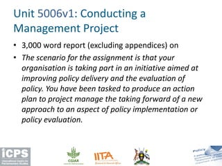 • 3,000 word report (excluding appendices) on
• The scenario for the assignment is that your
organisation is taking part in an initiative aimed at
improving policy delivery and the evaluation of
policy. You have been tasked to produce an action
plan to project manage the taking forward of a new
approach to an aspect of policy implementation or
policy evaluation.
Unit 5006v1: Conducting a
Management Project
 