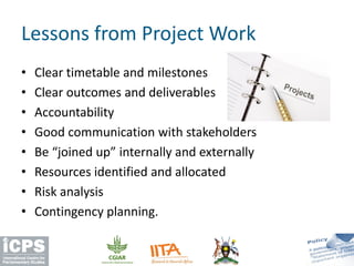 • Clear timetable and milestones
• Clear outcomes and deliverables
• Accountability
• Good communication with stakeholders
• Be “joined up” internally and externally
• Resources identified and allocated
• Risk analysis
• Contingency planning.
Lessons from Project Work
 