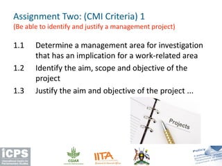 1.1 Determine a management area for investigation
that has an implication for a work-related area
1.2 Identify the aim, scope and objective of the
project
1.3 Justify the aim and objective of the project ...
Assignment Two: (CMI Criteria) 1
(Be able to identify and justify a management project)
 