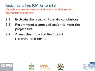 3.1 Evaluate the research to make conclusions
3.2 Recommend a course of action to meet the
project aim
3.3 Assess the impact of the project
recommendations ...
Assignment Two (CMI Criteria) 3
(Be able to make conclusions and recommendations that
achieve the project aim)
 