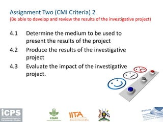 4.1 Determine the medium to be used to
present the results of the project
4.2 Produce the results of the investigative
project
4.3 Evaluate the impact of the investigative
project.
Assignment Two (CMI Criteria) 2
(Be able to develop and review the results of the investigative project)
 