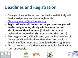 • Once you have reflected and decided you definitely will
do the assignments – please register via
CMIassignments@parlicentre.org,
• Registration should be as soon as you are sure you will
do the assignments, ideally within 4 months but
absolutely within 6 months (CMI will not accept
registrations more than six months after the course)
• After registration, ICPS will send you the final version of
the task (CMI periodically update the criteria) with a
deadline of four months to complete both assignments.
• Aim to produce drafts that you can send for feedback as
soon as possible.
Deadlines and Registration
 