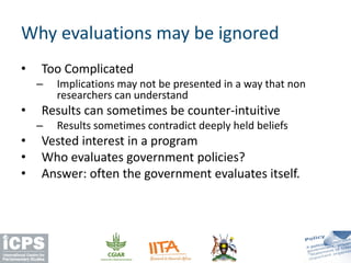 • Too Complicated
– Implications may not be presented in a way that non
researchers can understand
• Results can sometimes be counter-intuitive
– Results sometimes contradict deeply held beliefs
• Vested interest in a program
• Who evaluates government policies?
• Answer: often the government evaluates itself.
Why evaluations may be ignored
 
