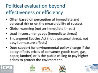 • Often based on perception of immediate and
personal risk or on the measurability of success
• Global warming (not an immediate threat)
• Lead in consumer goods (immediate threat)
• Endangered Species Act (not a personal threat, not
easy to measure effects)
• Does support for environmental policy change if the
policy effects prices of consumer goods (cars, gas,
paper, lumber) or is the public willing to pay higher
prices to protect the environment.
Political evaluation beyond
effectiveness or efficiency
 